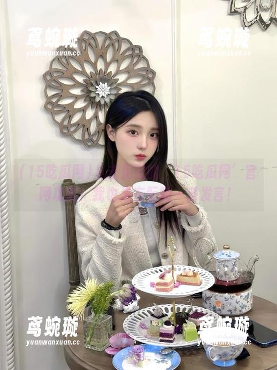 从未见过的‘15吃瓜网’官网功能！我也是在酝酿一波发言！