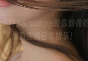 166.suapp教你如何吃瓜，把黑料变成日常娱乐！