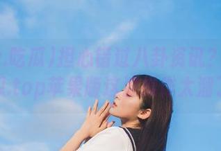 担心错过八卦资讯？www.吃瓜.top苹果版这波操作太溜了！