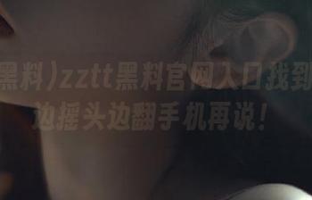 zztt黑料官网入口找到了吗？边摇头边翻手机再说！