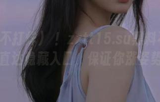 噓！zztt15.su黑料不打烊，直达隐藏入口，保证你涨姿势！