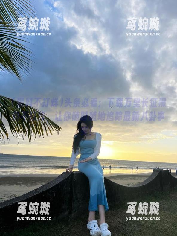 头条必看：下载万里长征黑料不打烊，让你随时随地追踪最新八卦事实！
