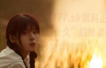 透过“177.sk黑料正能量苹果”，你能感受到“永久”的脉动吗？是一种微妙的共鸣呢！